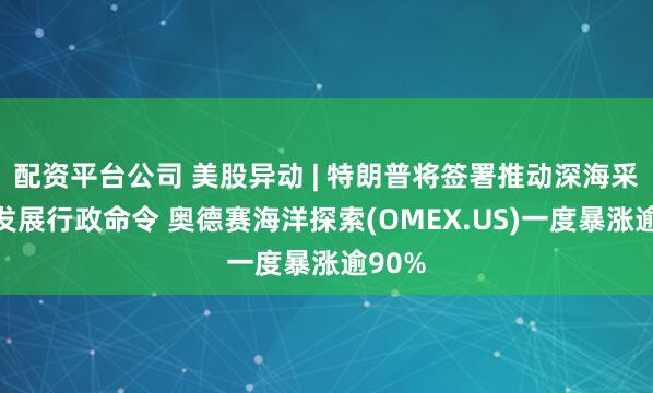 配资平台公司 美股异动 | 特朗普将签署推动深海采矿业发展行政命令 奥德赛海洋探索(OMEX.US)一度暴涨逾90%