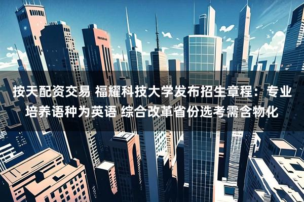 按天配资交易 福耀科技大学发布招生章程：专业培养语种为英语 综合改革省份选考需含物化