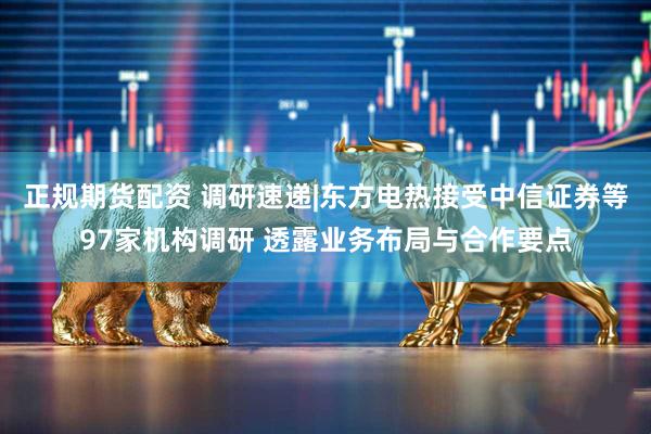 正规期货配资 调研速递|东方电热接受中信证券等97家机构调研 透露业务布局与合作要点