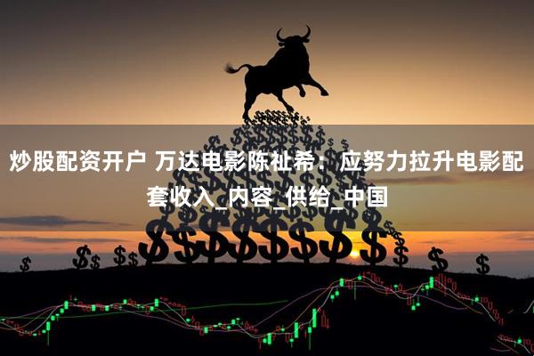 炒股配资开户 万达电影陈祉希：应努力拉升电影配套收入_内容_供给_中国