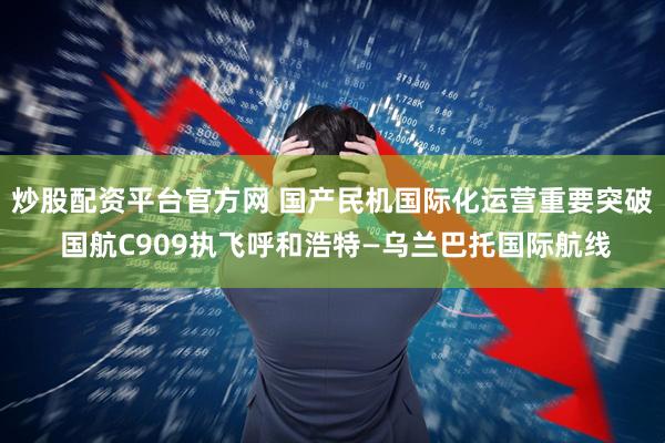 炒股配资平台官方网 国产民机国际化运营重要突破 国航C909执飞呼和浩特—乌兰巴托国际航线