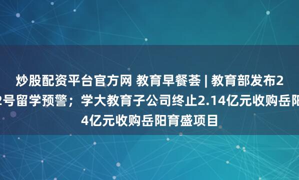 炒股配资平台官方网 教育早餐荟 | 教育部发布2025年第2号留学预警；学大教育子公司终止2.14亿元收购岳阳育盛项目
