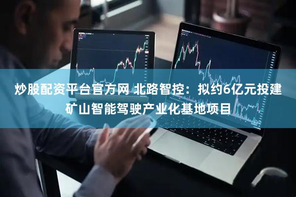 炒股配资平台官方网 北路智控：拟约6亿元投建矿山智能驾驶产业化基地项目