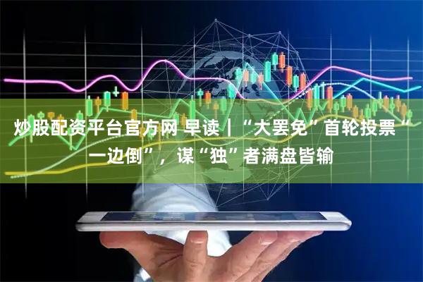 炒股配资平台官方网 早读｜“大罢免”首轮投票“一边倒”，谋“独”者满盘皆输