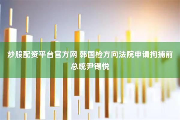 炒股配资平台官方网 韩国检方向法院申请拘捕前总统尹锡悦