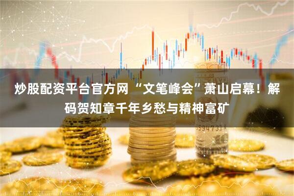 炒股配资平台官方网 “文笔峰会”萧山启幕！解码贺知章千年乡愁与精神富矿
