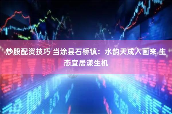 炒股配资技巧 当涂县石桥镇：水韵天成入画来 生态宜居漾生机