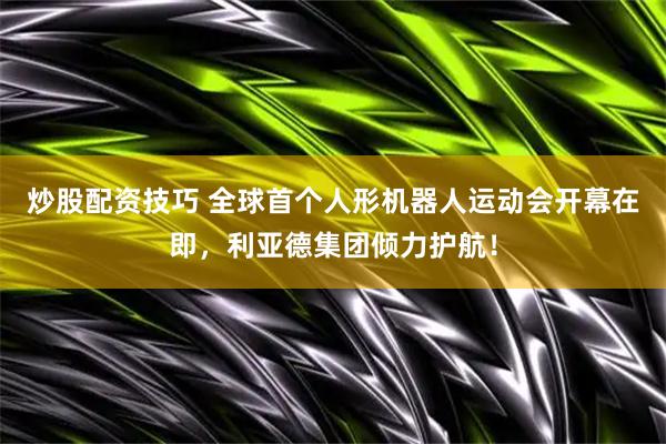 炒股配资技巧 全球首个人形机器人运动会开幕在即，利亚德集团倾力护航！