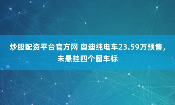 炒股配资平台官方网 奥迪纯电车23.59万预售，未悬挂四个圈车标