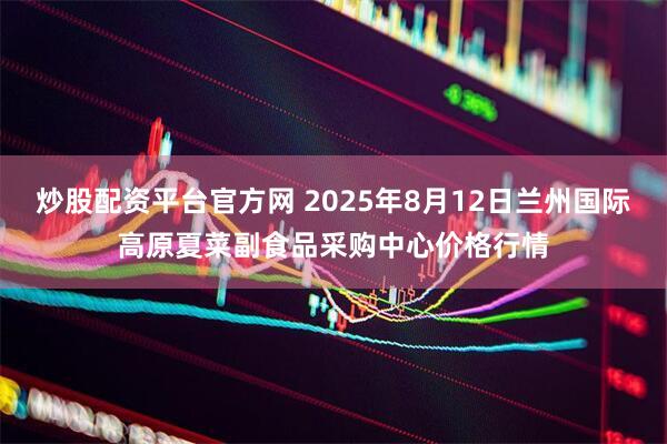炒股配资平台官方网 2025年8月12日兰州国际高原夏菜副食品采购中心价格行情