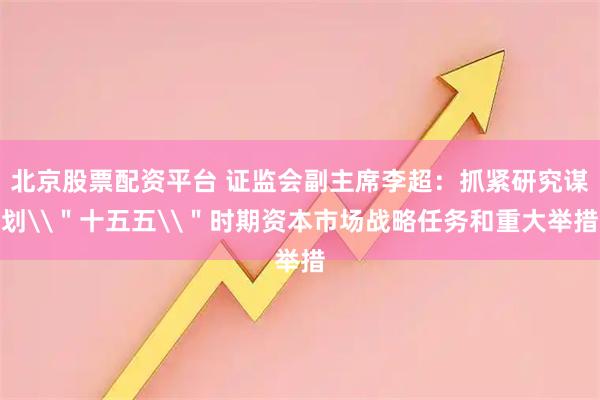 北京股票配资平台 证监会副主席李超：抓紧研究谋划\＂十五五\＂时期资本市场战略任务和重大举措